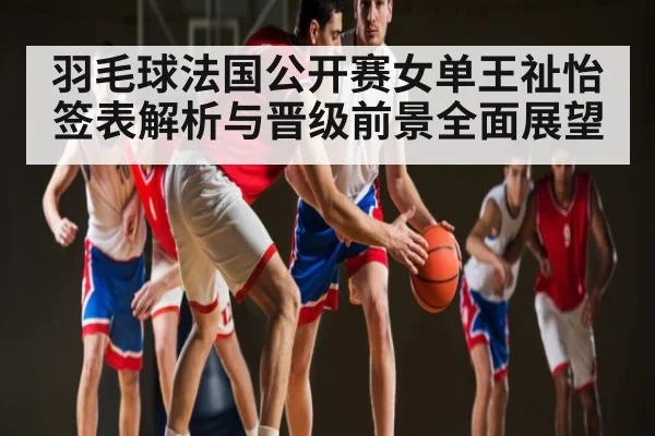 羽毛球法国公开赛女单王祉怡签表解析与晋级前景全面展望
